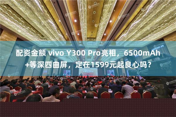 配资金额 vivo Y300 Pro亮相，6500mAh+等深四曲屏，定在1599元起良心吗？