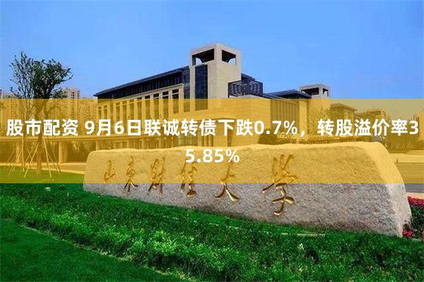 股市配资 9月6日联诚转债下跌0.7%，转股溢价率35.85%