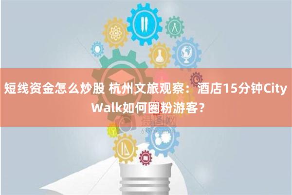 短线资金怎么炒股 杭州文旅观察：酒店15分钟City Walk如何圈粉游客？