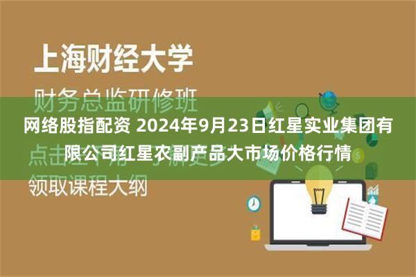 网络股指配资 2024年9月23日红星实业集团有限公司红星农副产品大市场价格行情