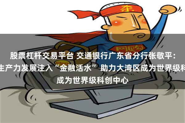 股票杠杆交易平台 交通银行广东省分行张敬平：为新质生产力发展注入“金融活水” 助力大湾区成为世界级科创中心