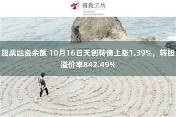 股票融资余额 10月16日天创转债上涨1.39%，转股溢价率842.49%