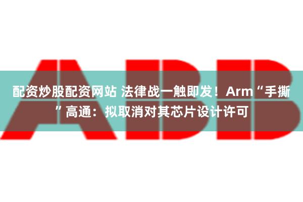 配资炒股配资网站 法律战一触即发！Arm“手撕”高通：拟取消对其芯片设计许可