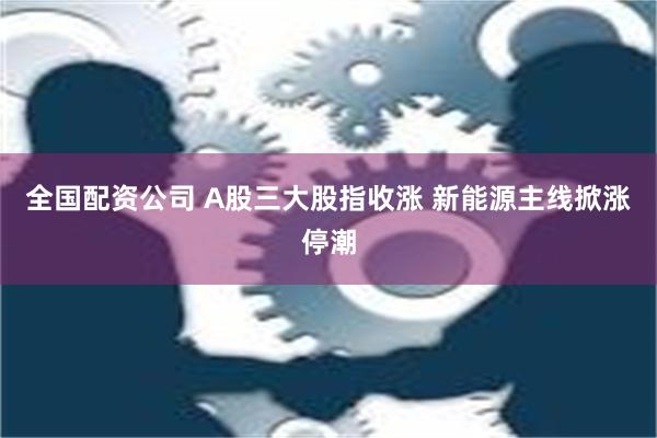 全国配资公司 A股三大股指收涨 新能源主线掀涨停潮