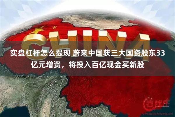 实盘杠杆怎么提现 蔚来中国获三大国资股东33亿元增资，将投入百亿现金买新股