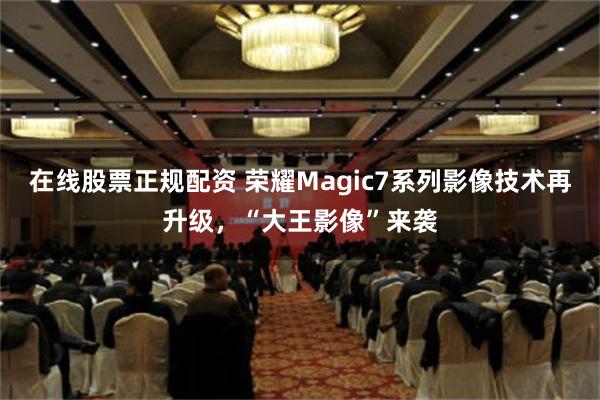 在线股票正规配资 荣耀Magic7系列影像技术再升级，“大王影像”来袭