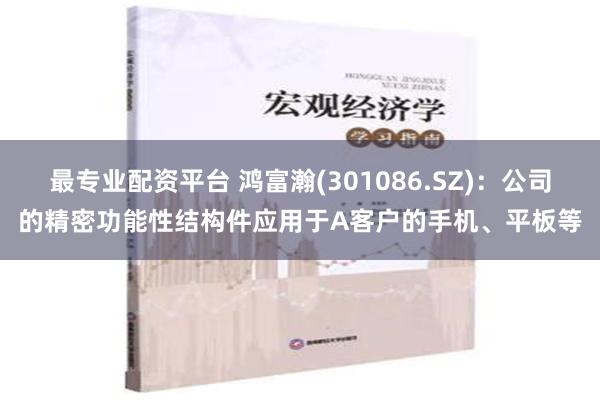 最专业配资平台 鸿富瀚(301086.SZ)：公司的精密功能性结构件应用于A客户的手机、平板等