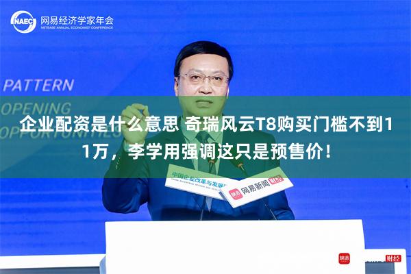 企业配资是什么意思 奇瑞风云T8购买门槛不到11万，李学用强调这只是预售价！