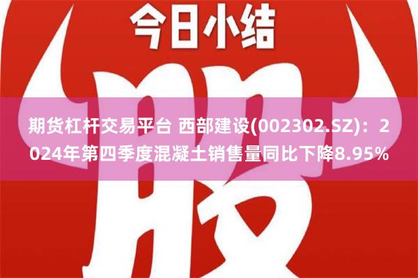 期货杠杆交易平台 西部建设(002302.SZ)：2024年第四季度混凝土销售量同比下降8.95%