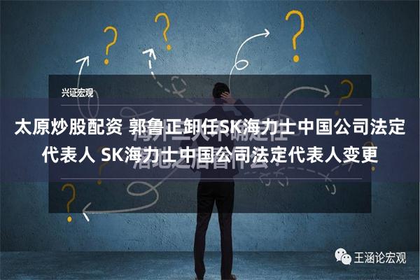 太原炒股配资 郭鲁正卸任SK海力士中国公司法定代表人 SK海力士中国公司法定代表人变更