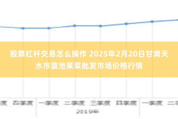 股票杠杆交易怎么操作 2025年2月20日甘肃天水市瀛池果菜批发市场价格行情